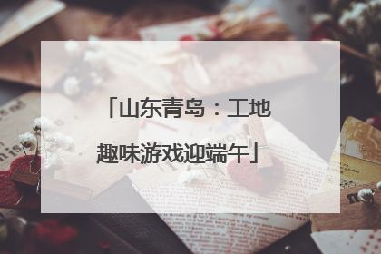 山东青岛：工地趣味游戏迎端午