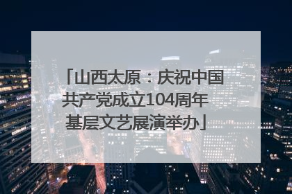 山西太原：庆祝中国共产党成立104周年基层文艺展演举办