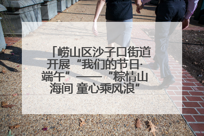 崂山区沙子口街道开展“我们的节日·端午”——“粽情山海间 童心乘风浪”文明实践活动