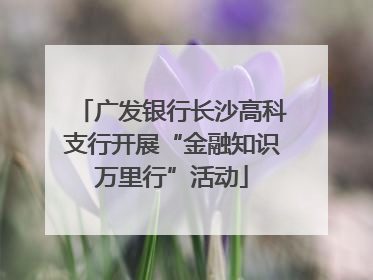 广发银行长沙高科支行开展“金融知识万里行”活动