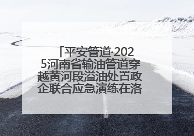 平安管道·2025河南省输油管道穿越黄河段溢油处置政企联合应急演练在洛阳孟津举办
