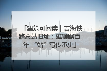 建筑可阅读｜吉海铁路总站旧址：雄狮踞百年 “站”写传承史