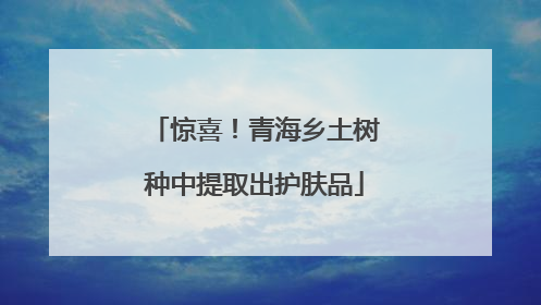 惊喜！青海乡土树种中提取出护肤品