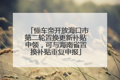 懂车帝开放海口市第二轮置换更新补贴申领，可与海南省置换补贴重复申报