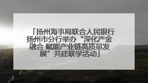 扬州海事局联合人民银行扬州市分行举办“深化产金融合 赋能产业链高质量发展”共建联学活动