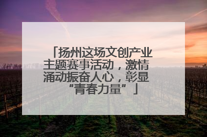 扬州这场文创产业主题赛事活动，激情涌动振奋人心，彰显“青春力量”