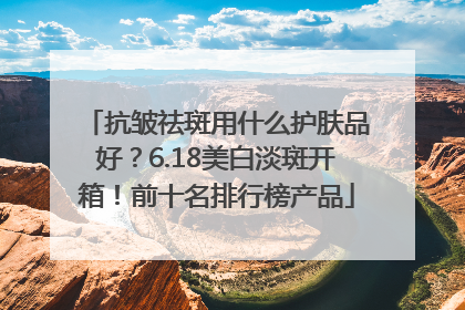 抗皱祛斑用什么护肤品好？6.18美白淡斑开箱！前十名排行榜产品