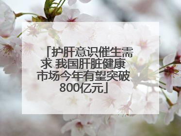 护肝意识催生需求 我国肝脏健康市场今年有望突破800亿元