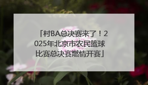 村BA总决赛来了！2025年北京市农民篮球比赛总决赛燃情开赛