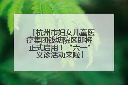 杭州市妇女儿童医疗集团钱塘院区即将正式启用！“六一”义诊活动来啦