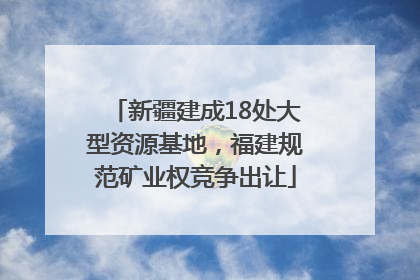 新疆建成18处大型资源基地，福建规范矿业权竞争出让