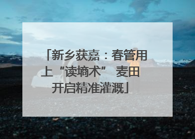新乡获嘉：春管用上“读墒术” 麦田开启精准灌溉