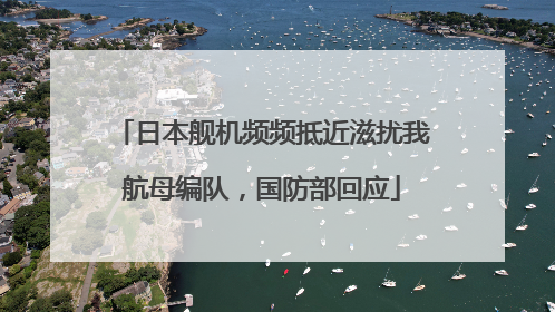 日本舰机频频抵近滋扰我航母编队，国防部回应