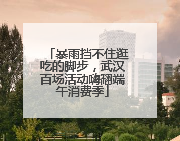 暴雨挡不住逛吃的脚步，武汉百场活动嗨翻端午消费季