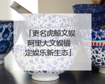 更名虎鲸文娱 阿里大文娱锚定娱乐新生态