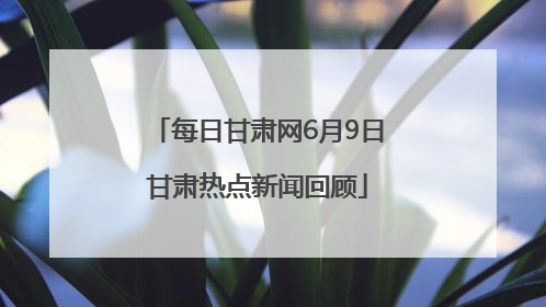 每日甘肃网6月9日甘肃热点新闻回顾