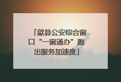 歙县公安综合窗口“一窗通办”跑出服务加速度