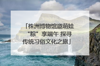 株洲博物馆邀萌娃“粽”享端午 探寻传统习俗文化之旅