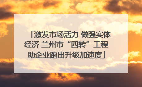 激发市场活力 做强实体经济 兰州市“四转”工程助企业跑出升级加速度