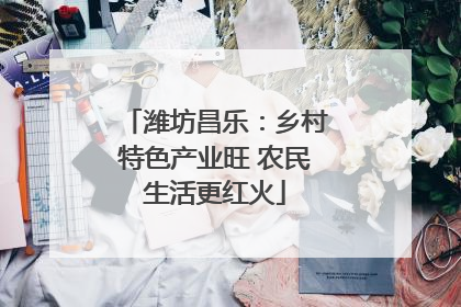 潍坊昌乐：乡村特色产业旺 农民生活更红火