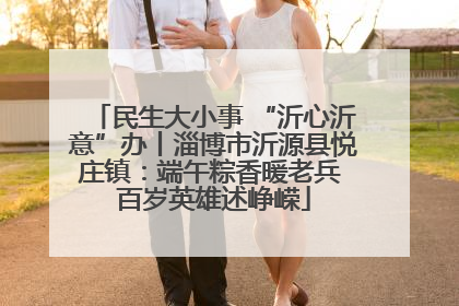 民生大小事 “沂心沂意”办丨淄博市沂源县悦庄镇：端午粽香暖老兵 百岁英雄述峥嵘