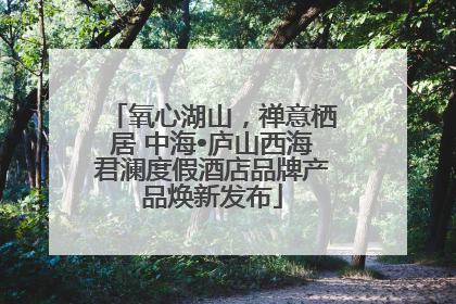 氧心湖山，禅意栖居 中海•庐山西海君澜度假酒店品牌产品焕新发布