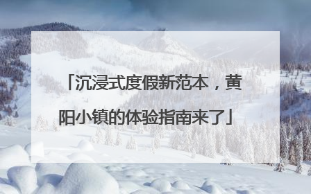 沉浸式度假新范本，黄阳小镇的体验指南来了