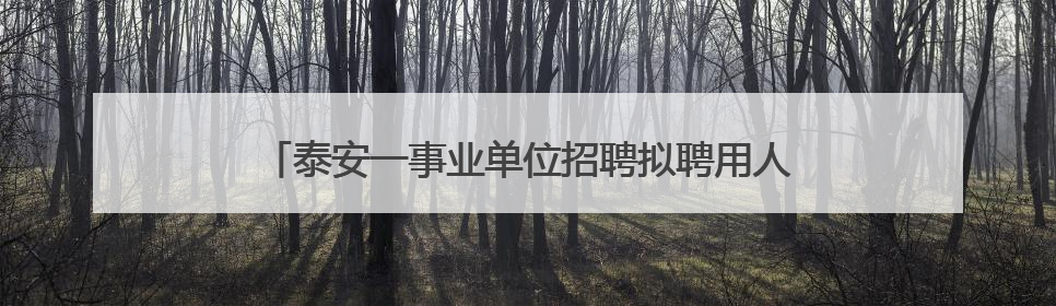 泰安一事业单位招聘拟聘用人员名单公示，这7人合格！
