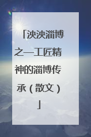 泱泱淄博之—工匠精神的淄博传承（散文）