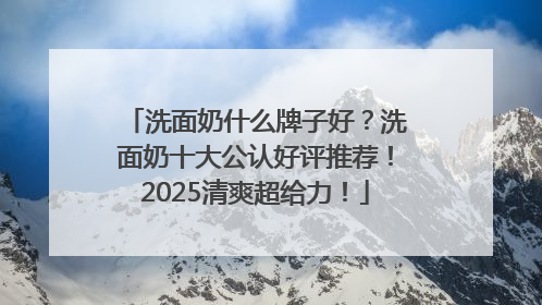 洗面奶什么牌子好？洗面奶十大公认好评推荐！2025清爽超给力！