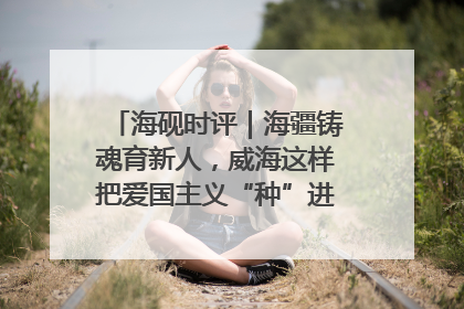 海砚时评｜海疆铸魂育新人，威海这样把爱国主义“种”进年轻人心里