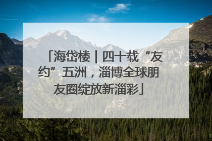 海岱楼｜四十载“友约”五洲，淄博全球朋友圈绽放新淄彩