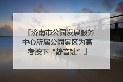 济南市公园发展服务中心所属公园景区为高考按下“静音键”
