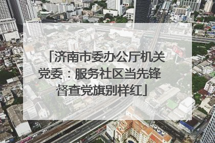 济南市委办公厅机关党委：服务社区当先锋 督查党旗别样红