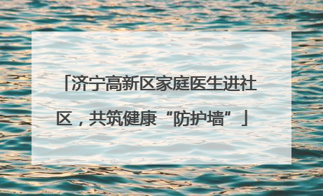 济宁高新区家庭医生进社区，共筑健康“防护墙”