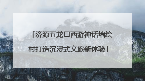 济源五龙口西游神话墙绘村打造沉浸式文旅新体验