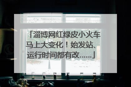 淄博网红绿皮小火车马上大变化！始发站、运行时间都有改……