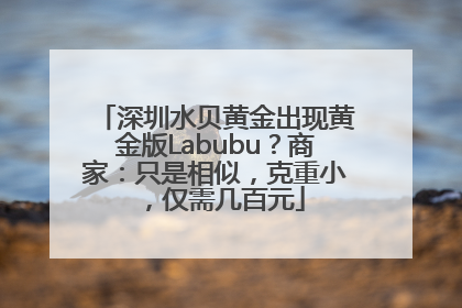 深圳水贝黄金出现黄金版Labubu？商家：只是相似，克重小，仅需几百元