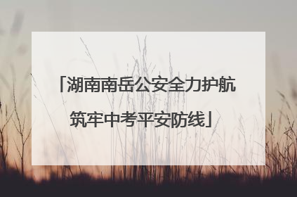 湖南南岳公安全力护航 筑牢中考平安防线