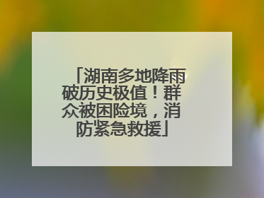 湖南多地降雨破历史极值！群众被困险境，消防紧急救援