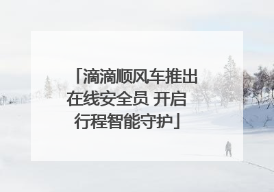 滴滴顺风车推出在线安全员 开启行程智能守护
