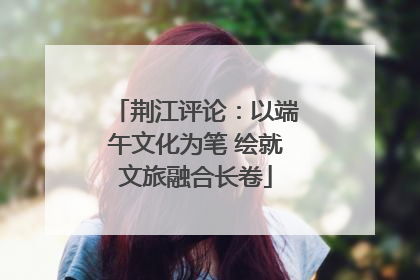 荆江评论：以端午文化为笔 绘就文旅融合长卷