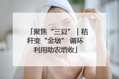 聚焦“三夏”｜秸秆变“金墩” 循环利用助农增收