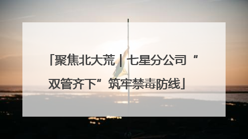 聚焦北大荒｜七星分公司“双管齐下”筑牢禁毒防线