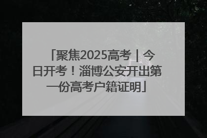 聚焦2025高考｜今日开考！淄博公安开出第一份高考户籍证明