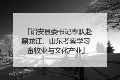 诏安县委书记率队赴黑龙江、山东考察学习畜牧业与文化产业