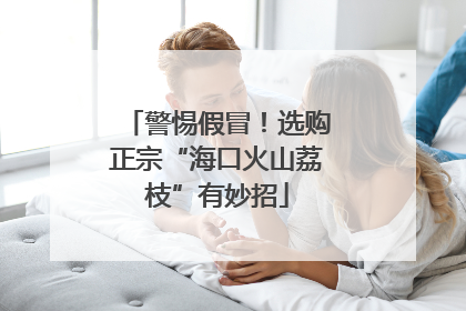 警惕假冒！选购正宗“海口火山荔枝”有妙招