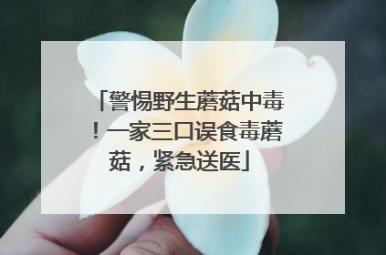 警惕野生蘑菇中毒！一家三口误食毒蘑菇，紧急送医