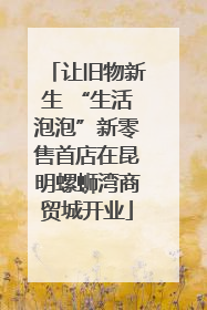 让旧物新生 “生活泡泡”新零售首店在昆明螺蛳湾商贸城开业