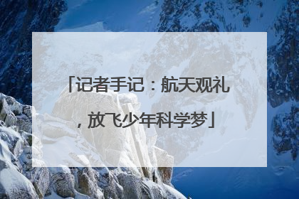 记者手记：航天观礼，放飞少年科学梦